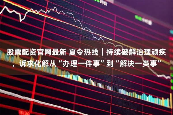 股票配资官网最新 夏令热线｜持续破解治理顽疾，诉求化解从“办理一件事”到“解决一类事”
