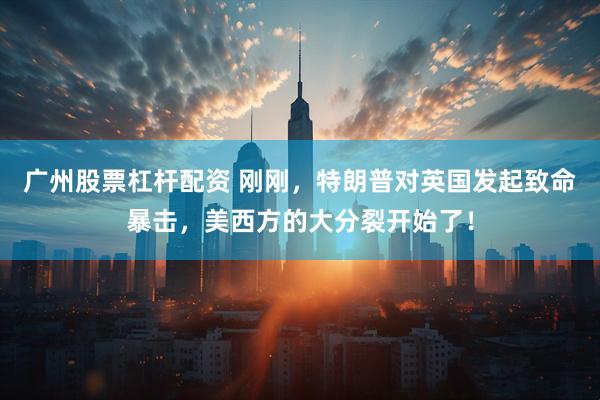 广州股票杠杆配资 刚刚，特朗普对英国发起致命暴击，美西方的大分裂开始了！