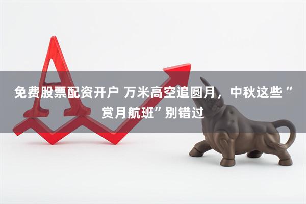 免费股票配资开户 万米高空追圆月,中秋这些“赏月航班”别错过